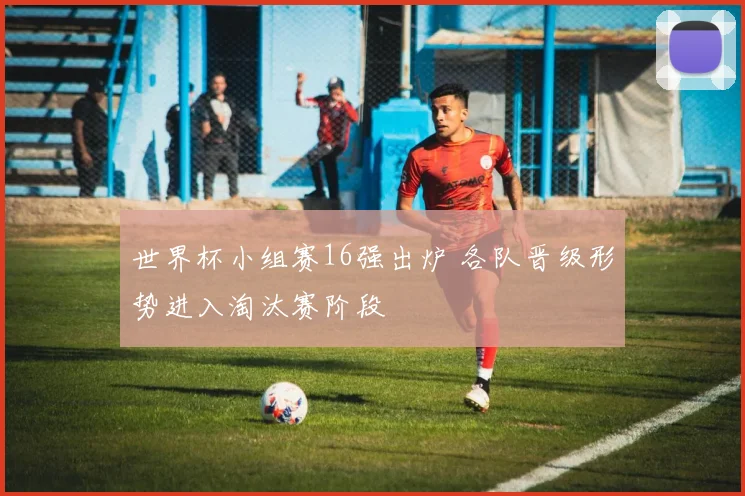 世界杯小组赛16强出炉 各队晋级形势进入淘汰赛阶段