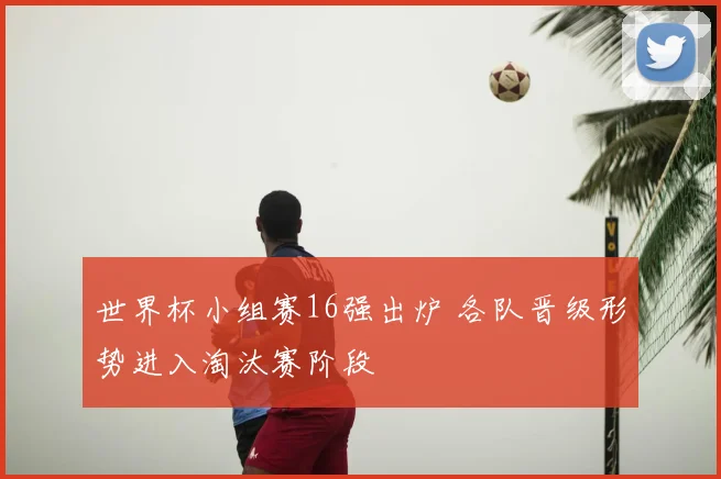 世界杯小组赛16强出炉 各队晋级形势进入淘汰赛阶段