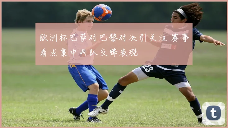 欧洲杯巴萨对巴黎对决引关注 赛事看点集中两队交锋表现
