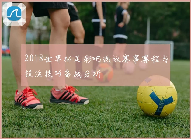 2018世界杯足彩吧热议赛事赛程与投注技巧备战分析