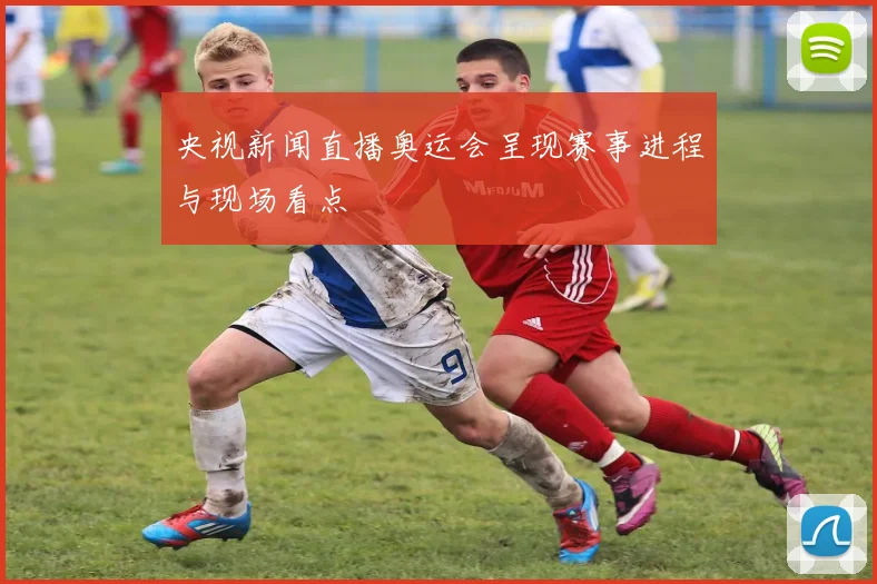 央视新闻直播奥运会呈现赛事进程与现场看点
