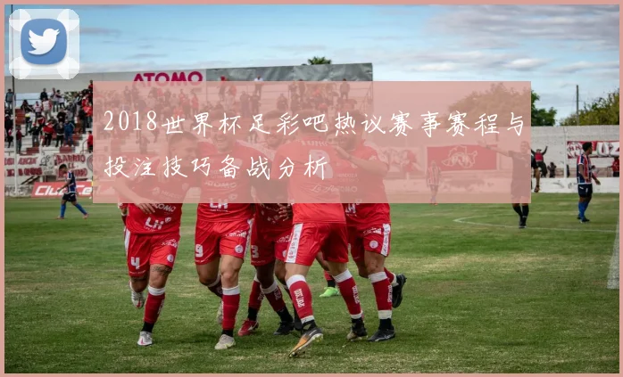 2018世界杯足彩吧热议赛事赛程与投注技巧备战分析