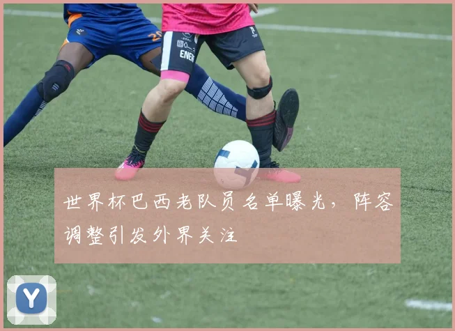 世界杯巴西老队员名单曝光，阵容调整引发外界关注