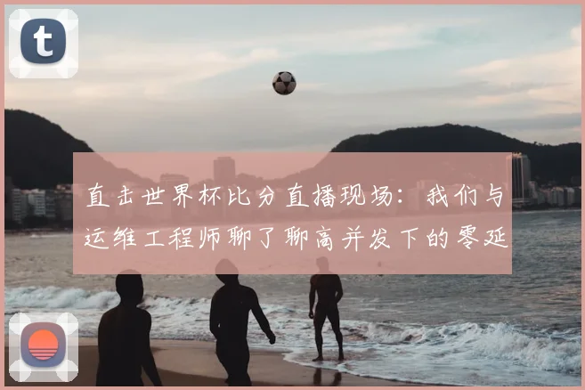 直击世界杯比分直播现场：我们与运维工程师聊了聊高并发下的零延迟秘密
