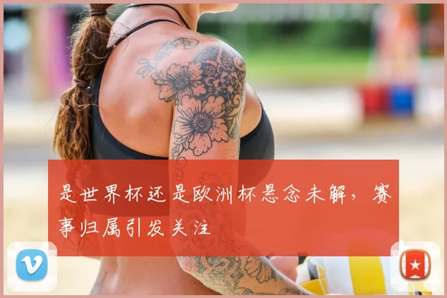 是世界杯还是欧洲杯悬念未解，赛事归属引发关注