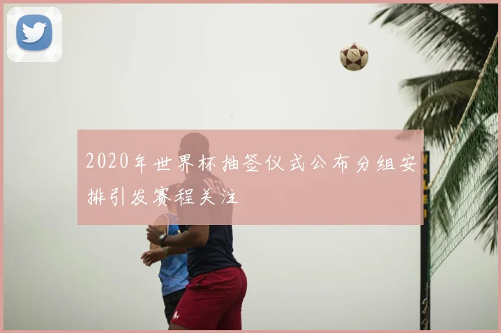 2020年世界杯抽签仪式公布分组安排引发赛程关注