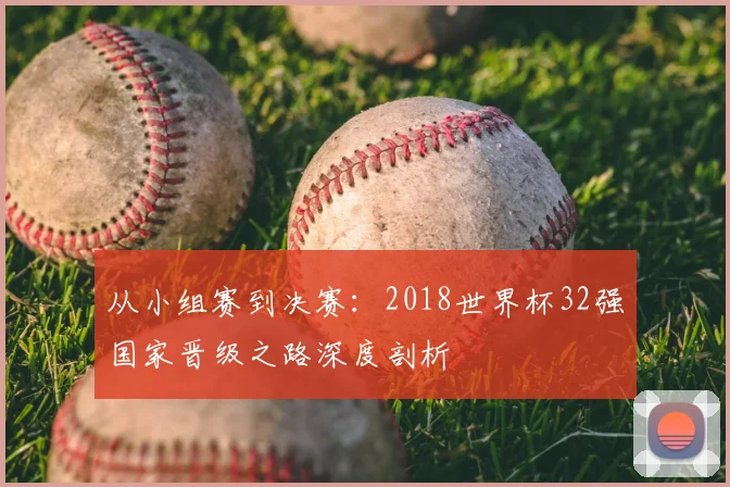 从小组赛到决赛：2018世界杯32强国家晋级之路深度剖析
