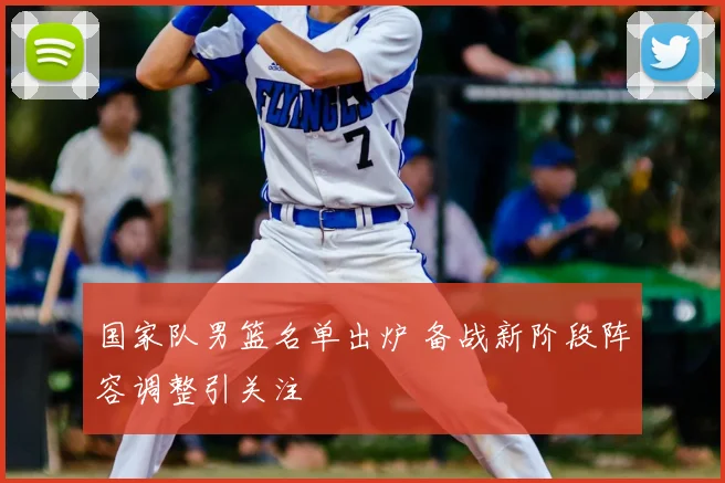 国家队男篮名单出炉 备战新阶段阵容调整引关注