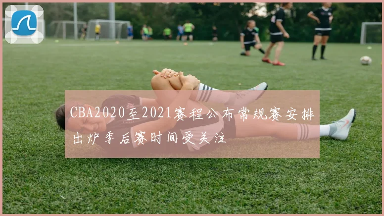 CBA2020至2021赛程公布常规赛安排出炉季后赛时间受关注