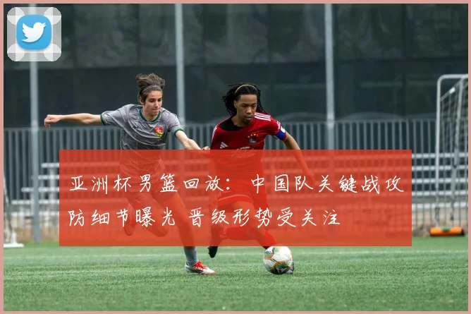 亚洲杯男篮回放：中国队关键战攻防细节曝光 晋级形势受关注