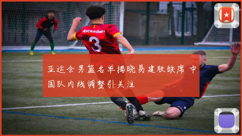 亚运会男篮名单揭晓易建联缺席 中国队内线调整引关注