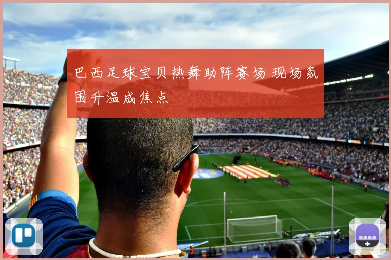 巴西足球宝贝热舞助阵赛场 现场氛围升温成焦点