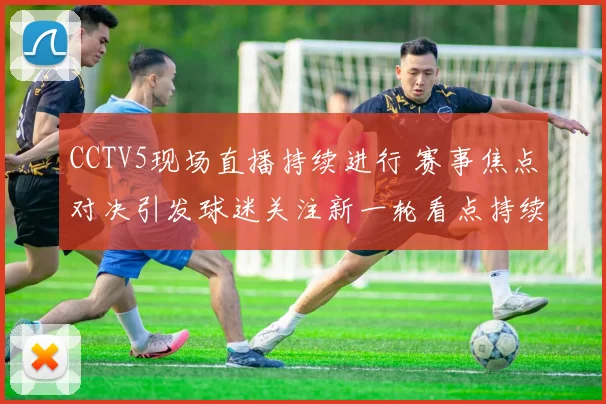 CCTV5现场直播持续进行 赛事焦点对决引发球迷关注新一轮看点持续升温