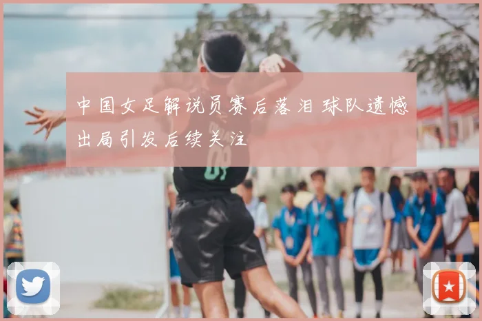 中国女足解说员赛后落泪 球队遗憾出局引发后续关注