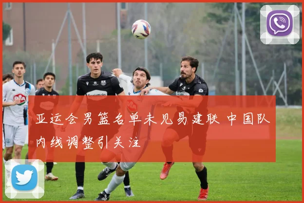 亚运会男篮名单未见易建联 中国队内线调整引关注