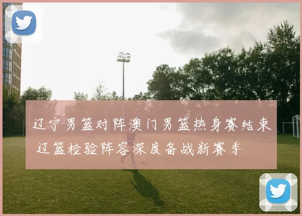 辽宁男篮对阵澳门男篮热身赛结束 辽篮检验阵容深度备战新赛季