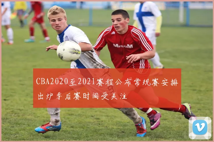 CBA2020至2021赛程公布常规赛安排出炉季后赛时间受关注