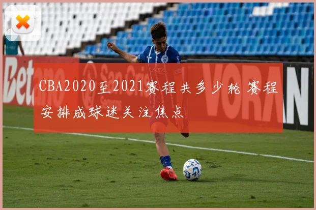 CBA2020至2021赛程共多少轮 赛程安排成球迷关注焦点