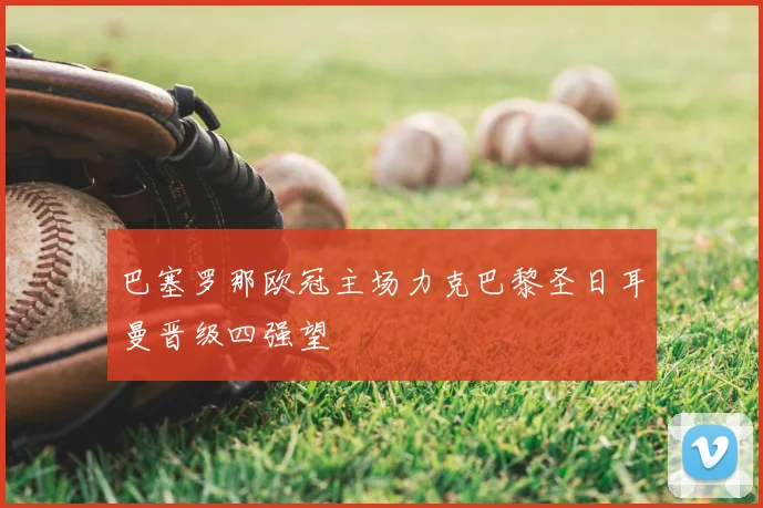 巴塞罗那欧冠主场力克巴黎圣日耳曼晋级四强望