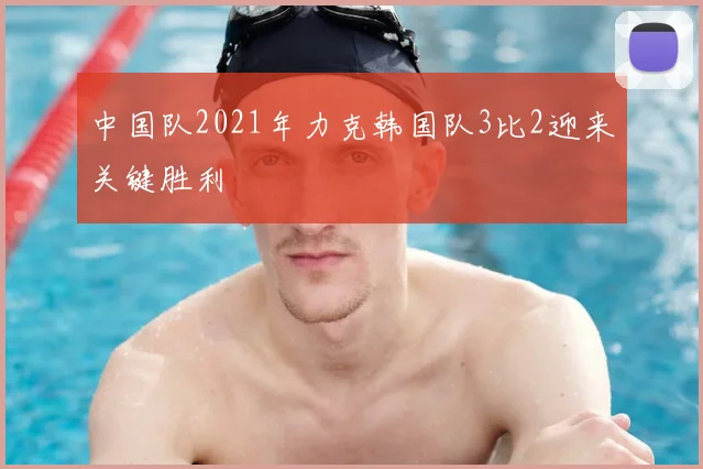 中国队2021年力克韩国队3比2迎来关键胜利
