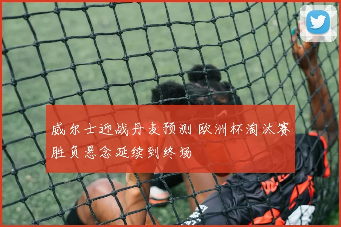 威尔士迎战丹麦预测 欧洲杯淘汰赛胜负悬念延续到终场