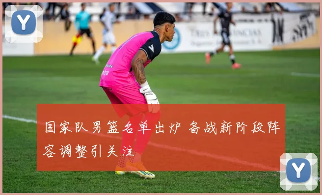 国家队男篮名单出炉 备战新阶段阵容调整引关注