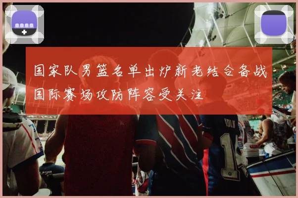 国家队男篮名单出炉新老结合备战国际赛场攻防阵容受关注