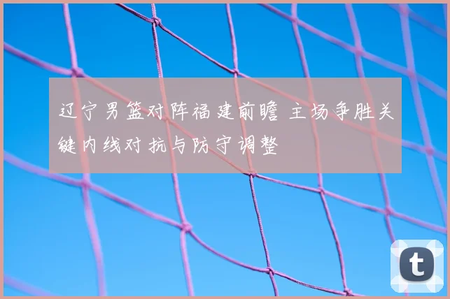 辽宁男篮对阵福建前瞻 主场争胜关键内线对抗与防守调整