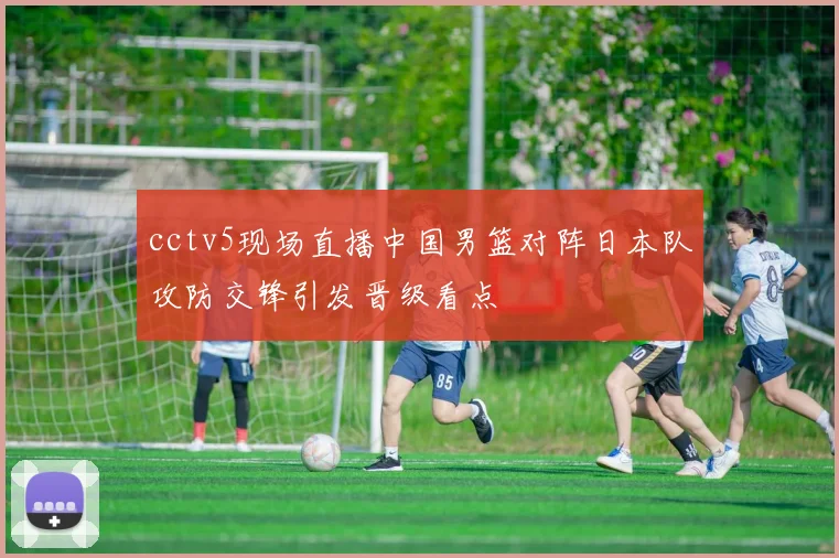 cctv5现场直播中国男篮对阵日本队攻防交锋引发晋级看点