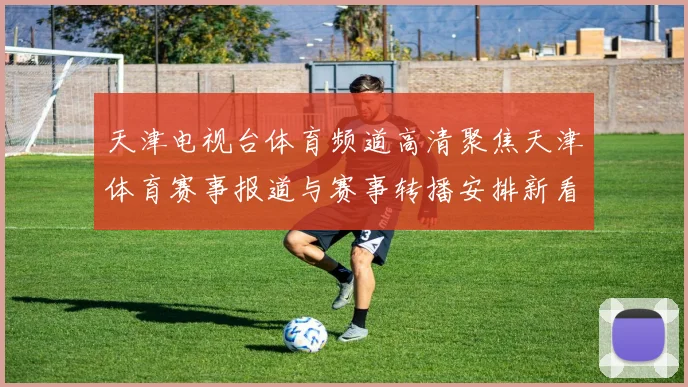 天津电视台体育频道高清聚焦天津体育赛事报道与赛事转播安排新看点