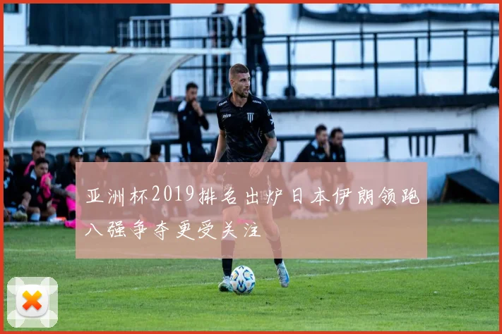 亚洲杯2019排名出炉日本伊朗领跑八强争夺更受关注