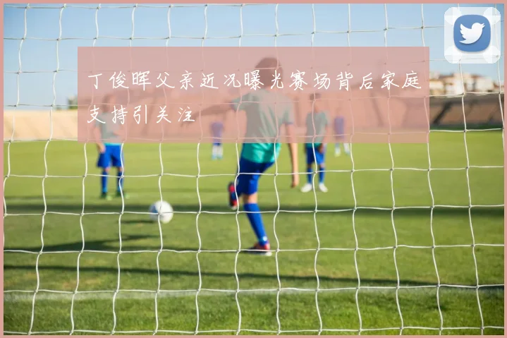 丁俊晖父亲近况曝光赛场背后家庭支持引关注