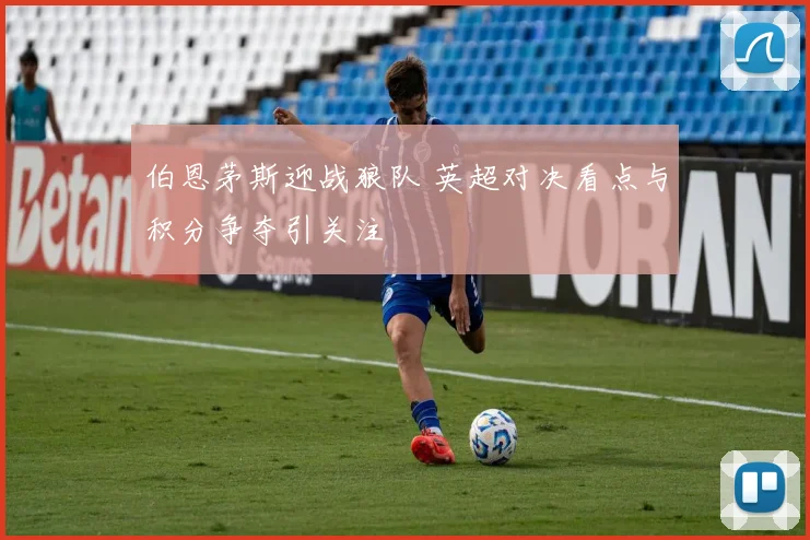 伯恩茅斯迎战狼队 英超对决看点与积分争夺引关注