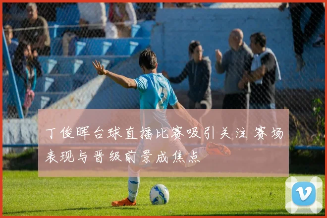 丁俊晖台球直播比赛吸引关注 赛场表现与晋级前景成焦点