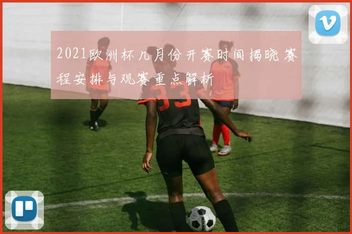 2021欧洲杯几月份开赛时间揭晓 赛程安排与观赛重点解析