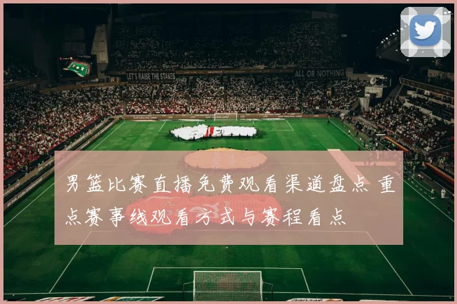 男篮比赛直播免费观看渠道盘点 重点赛事线观看方式与赛程看点