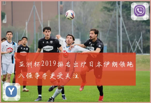 亚洲杯2019排名出炉日本伊朗领跑八强争夺更受关注
