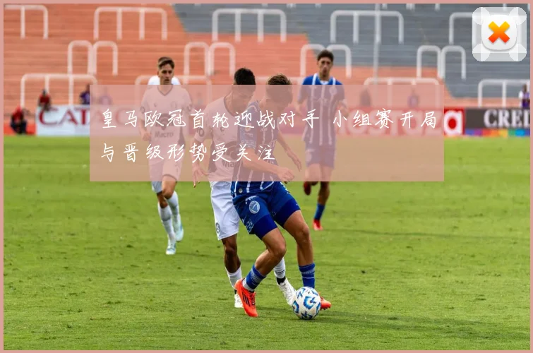 皇马欧冠首轮迎战对手 小组赛开局与晋级形势受关注