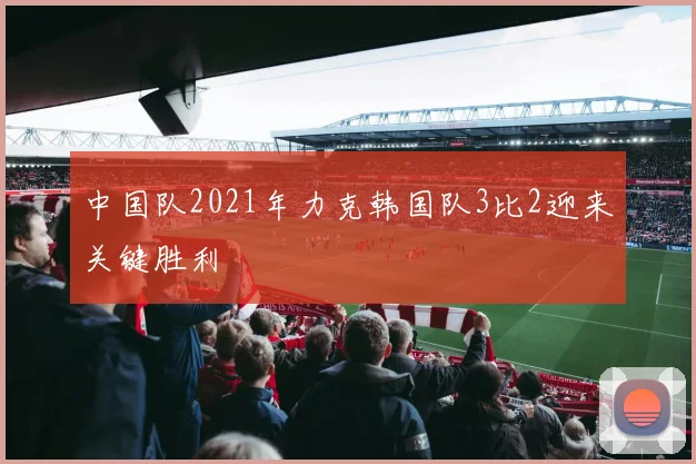 中国队2021年力克韩国队3比2迎来关键胜利