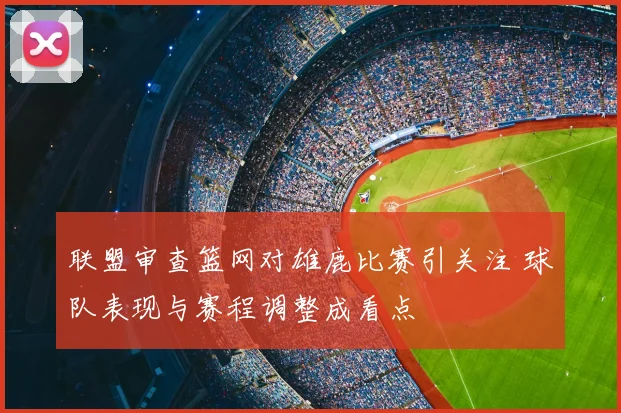联盟审查篮网对雄鹿比赛引关注 球队表现与赛程调整成看点