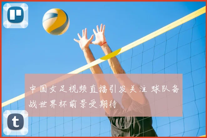 中国女足视频直播引发关注 球队备战世界杯前景受期待