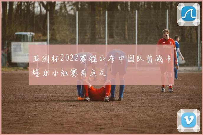 亚洲杯2022赛程公布中国队首战卡塔尔小组赛看点足