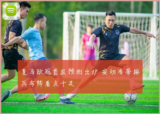 皇马欧冠首发预测出炉 安切洛蒂排兵布阵看点十足