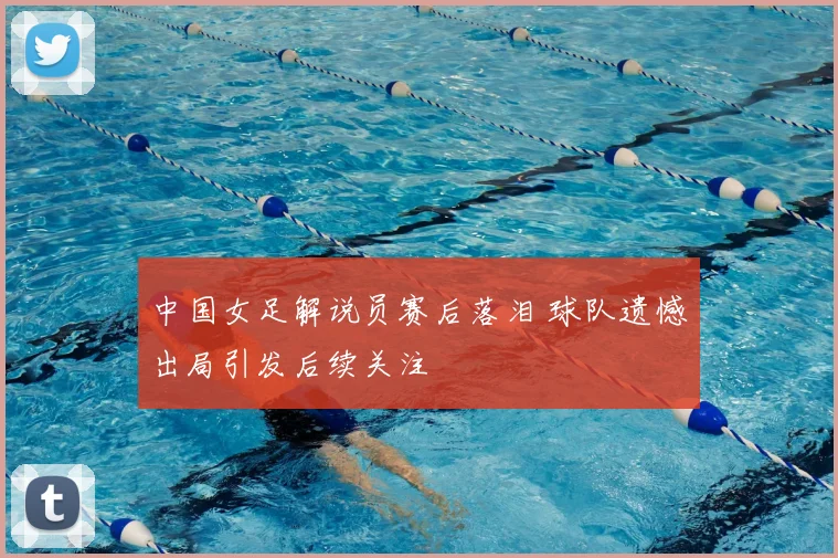 中国女足解说员赛后落泪 球队遗憾出局引发后续关注