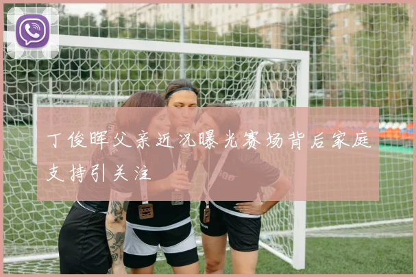 丁俊晖父亲近况曝光赛场背后家庭支持引关注