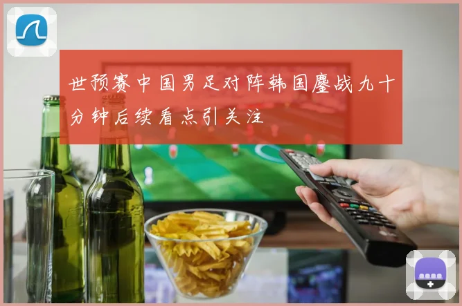 世预赛中国男足对阵韩国鏖战九十分钟后续看点引关注