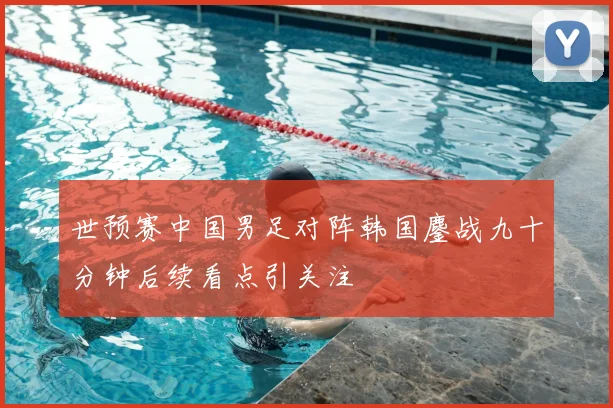 世预赛中国男足对阵韩国鏖战九十分钟后续看点引关注