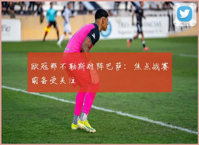 欧冠那不勒斯对阵巴萨：焦点战赛前备受关注