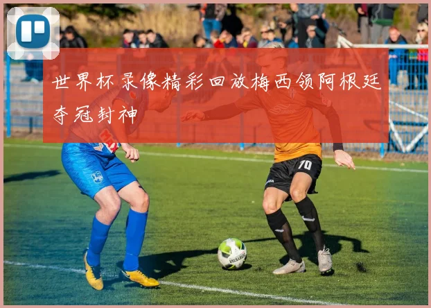 世界杯录像精彩回放梅西领阿根廷夺冠封神
