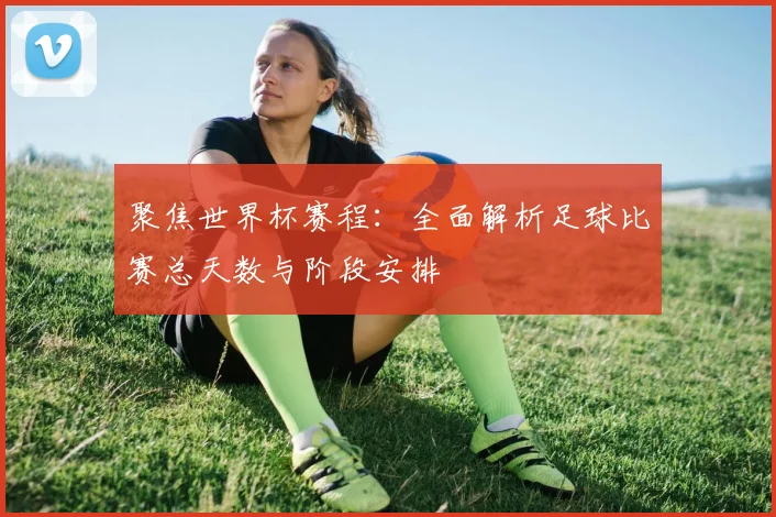聚焦世界杯赛程：全面解析足球比赛总天数与阶段安排